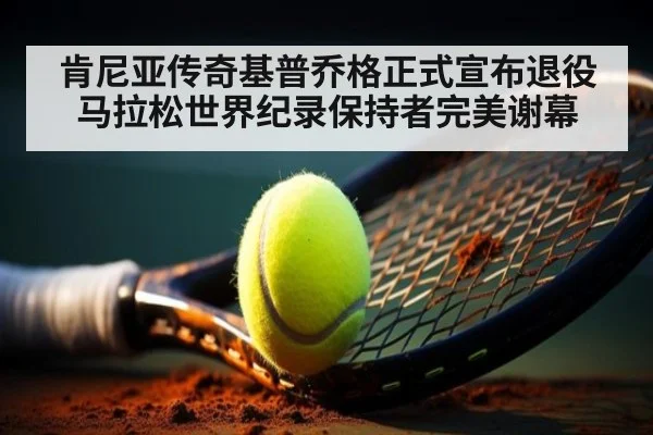 肯尼亚传奇基普乔格正式宣布退役 马拉松世界纪录保持者完美谢幕